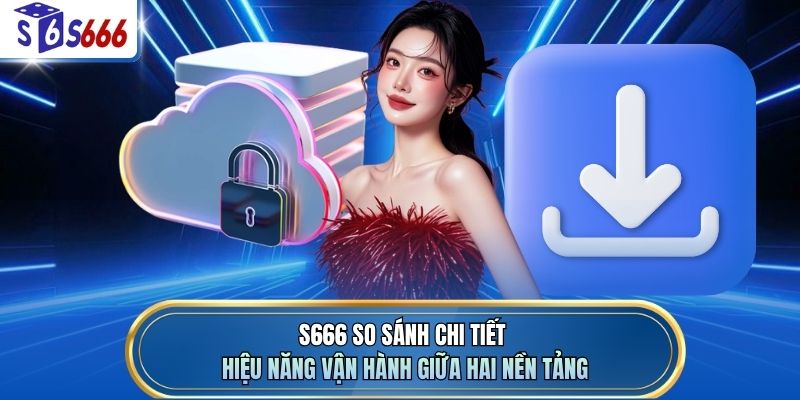 S666 so sánh chi tiết hiệu năng vận hành giữa hai nền tảng